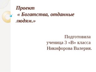 Проект « Богатства, отданные людям.» Подготовила ученица 3 «В» класса Никифор